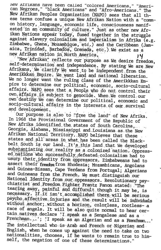 New AITlKans nave been called “colored Americans," "Ameri- can Negroes," "black Americans” and "Afro-Anericans.” The New Afrikan Peoples Organization (NAPO) sees that all th- ese tems confuse a unique New Afrikan Nation with a "comn- on history, language, economic life, consciousness manif- ested ‘in an‘commnity’of culture.” Just 2o orher ew Af ikan Nations appear ‘today, fused together st against slavery colonialisn ind imjerialism in Afrika (e g. Zinbabwe, Ghana, Mozambique, etc.) and the Caribbean (Jam- aica, Trinidad, Barbados, Grenada, etc.) We exist as a new Afrikan nation in, North America, 14 .. "New Afrikan” reflects our purpose as Ve desire freedom, self-deternination and independence, By stating We are New Afrikans, We clarify We want to be independent from the Amerikkkan Bnpire. We want land and national ljberation. We no longer want the ruling class of the Amerikikan Em- pire to determine our political, economic, socio-cultural affairs. NAPQ sees that a People who do nof. control. their own, affairs is subject to genocide. When We control.our own’destiny We can determine our political, economic and socio-cultural affairs in the interests. of our survival and developerent, . Our purpose is also to "free the land" -of New Afrika. In 1968 the Provisional Govermment of the Republic of New Afrika identified. the. states of South Carolina, ., Georgia, Alabama, Mississippi and.Louisiana.as.the New Afriken National Territory. NAPO believes that these states and all areas in what, has been called the Black- belt, South is oyr land..It’sthis land that We developed substantiating .our reality as a .colonized nation..Oppress- ed.nations who spccessfully, defeated. colonialism had to usurp their identity from gppregsors. Zimbabweans had to assert their freedm from Rhodesia; Mozambicans, Angolans and Guinea-Bissan, Cape Verdans from Portugal; Algerians and Guineans from the French. We must distinguish our National Identity.from our.oppesssors. Revolutionary psy- chiatrist ‘and Freedom. Fighter Frantz Fanon stated: “The tearing away, painful and diffucult.though it may be, is necessary. If it isn’t accomplished there will be. serious psycho.affective. injuries and. the. result will be individuls without anchor; without a horizon, colorless, rootless- a race of angels. It will be also quite normal to hear cer- tain natives declare ’I speak as a Sengalese.and as a Frenchman. ..’; !T speak as an Algerian and as a Frenchmen...’ The intellectual who is-Arab and French or Nigerian and English, when he comes up against the need to take on two nationalities, chooses, if he wants to remain true to him- self, the negation of one of these determinations."